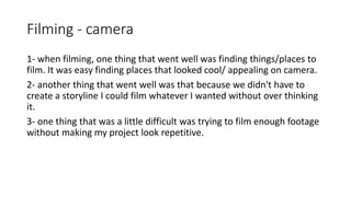 Filming - camera
1- when filming, one thing that went well was finding things/places to
film. It was easy finding places that looked cool/ appealing on camera.
2- another thing that went well was that because we didn't have to
create a storyline I could film whatever I wanted without over thinking
it.
3- one thing that was a little difficult was trying to film enough footage
without making my project look repetitive.
 