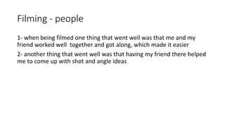 Filming - people
1- when being filmed one thing that went well was that me and my
friend worked well together and got along, which made it easier
2- another thing that went well was that having my friend there helped
me to come up with shot and angle ideas
 
