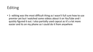 Editing
• 1- editing was the most difficult thing as I wasn’t full sure how to use
premier yet but I watched some videos about it on YouTube and I
quickly figured it out. I also partially used capcut as it’s a lot more
easier and its on my phone so I could do it from anywhere
 