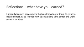 Reflections – what have you learned?
I properly learned new camera shots and how to use them to create a
desired effect. I also learned how to section my time better and work
under a set date.
 