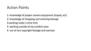 Action Points
1- knowledge of proper camera equipment (tripod, ect)
2- knowledge of chopping and selecting footage
3-working under a time limit
4- working outside of my comfort zone
5- use of non copyright footage and overlays
 