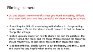 Filming - camera
• List and discuss a minimum of 3 areas you found interesting, difficult,
what went well, what was less successful, etc about using the camera.
• I found it quite difficult when trying to find where to change settings
in the menu – it’s not that clear. I should research to find out how to
change the settings.
• I picked up really quickly on how to change the ISO, the aperture, the
shutter speed, the zoom, and the focus. When checking the focus you
should magnify x10 to someone’s face and then toggle the focus.
• I also remembered, clearly, where to put the battery, and the SD card.
This would be very helpful when setting up the camera.
 