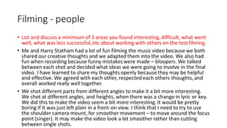 Filming - people
• List and discuss a minimum of 3 areas you found interesting, difficult, what went
well, what was less successful,etc about working with others on the test filming.
• Me and Harry Statham had a lot of fun filming the music video because we both
shared our creative thoughts and we adapted them into the video. We also had
fun when recording because funny mistakes were made – bloopers. We talked
between each shot and decided what ideas we were going to involve in the final
video. I have learned to share my thoughts openly because they may be helpful
and effective. We agreed with each other, respected each others thoughts, and
overall worked really well together.
• We shot different parts from different angles to make it a bit more interesting.
We shot at different angles, and heights, when there was a change in lyric or key.
We did this to make the video seem a bit more interesting. It would be pretty
boring if it was just left plain in a front-on view. I think that I need to try to use
the shoulder camera mount, for smoother movement – to move around the focus
point (singer). It may make the video look a lot smoother rather than cutting
between single shots.
 