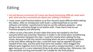 Editing
• List and discuss a minimum of 3 areas you found interesting, difficult, what went
well, what was less successful,etc about your editing in Premiere.
• I have never used Premiere before so at first I found it quite difficult whilst editing
the videos. After an introduction with Scott, I understood how to use the
software a lot better. I quickly learnt how to use the software properly – what
things to do, and what things to not bother with. I have learnt how to use
Premiere properly and efficiently.
• I often cut out a few parts of each video that were not needed in the final
outcome which was essential. However, it made it a bit tricky when smoothening
out the transition between the clips. I used this mostly when editing the key
movie, because we left the camera recording when we were changing positions
at the end. When editing the clips, I used the razor tool to separate the parts
needed of the clips, and the parts that were not needed. I then dragged the
leftover parts together to try to line them up with a steady transition. I will use it
again because it is a very important thing to do when editing clips. Otherwise, the
clips would be too long and wouldn’t be suitable for the final product.
 