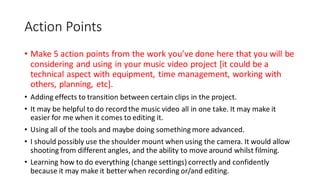 Action Points
• Make 5 action points from the work you’ve done here that you will be
considering and using in your music video project [it could be a
technical aspect with equipment, time management, working with
others, planning, etc].
• Adding effects to transition between certain clips in the project.
• It may be helpful to do record the music video all in one take. It may make it
easier for me when it comes to editing it.
• Using all of the tools and maybe doing something more advanced.
• I should possibly use the shoulder mount when using the camera. It would allow
shooting from different angles, and the ability to move around whilst filming.
• Learning how to do everything (change settings) correctly and confidently
because it may make it better when recording or/and editing.
 
