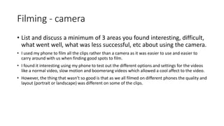 Filming - camera
• List and discuss a minimum of 3 areas you found interesting, difficult,
what went well, what was less successful, etc about using the camera.
• I used my phone to film all the clips rather than a camera as it was easier to use and easier to
carry around with us when finding good spots to film.
• I found it interesting using my phone to test out the different options and settings for the videos
like a normal video, slow motion and boomerang videos which allowed a cool affect to the video.
• However, the thing that wasn’t so good is that as we all filmed on different phones the quality and
layout (portrait or landscape) was different on some of the clips.
 