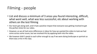 Filming - people
• List and discuss a minimum of 3 areas you found interesting, difficult,
what went well, what was less successful, etc about working with
others on the test filming
• Our team got along well, and it had a positive impact that everyone was getting involved to get
the perfect shots for our video.
• However, as we all had some differences in ideas for how we wanted the video to look we had
come across some issues, but we resolved this by applying both into the video.
• We however didn’t speak to each other enough to say if we were doing landscape or portrait so
there was a mix in the clips.
 