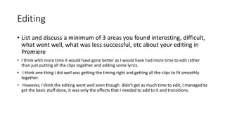 Editing
• List and discuss a minimum of 3 areas you found interesting, difficult,
what went well, what was less successful, etc about your editing in
Premiere
• I think with more time it would have gone better as I would have had more time to edit rather
than just putting all the clips together and adding some lyrics.
• I think one thing I did well was getting the timing right and getting all the clips to fit smoothly
together.
• However, I think the editing went well even though didn’t get as much time to edit, I managed to
get the basic stuff done, it was only the effects that I needed to add to it and transitions.
 