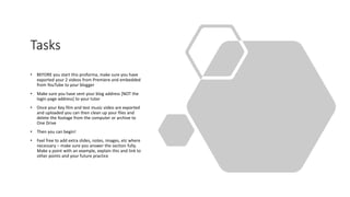 Tasks
• BEFORE you start this proforma, make sure you have
exported your 2 videos from Premiere and embedded
from YouTube to your blogger
• Make sure you have sent your blog address [NOT the
login page address] to your tutor
• Once your Key film and test music video are exported
and uploaded you can then clean up your files and
delete the footage from the computer or archive to
One Drive
• Then you can begin!
• Feel free to add extra slides, notes, images, etc where
necessary – make sure you answer the section fully.
Make a point with an example, explain this and link to
other points and your future practice
 