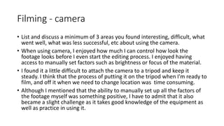 Filming - camera
• List and discuss a minimum of 3 areas you found interesting, difficult, what
went well, what was less successful, etc about using the camera.
• When using camera, I enjoyed how much I can control how look the
footage looks before I even start the editing process. I enjoyed having
access to manually set factors such as brightness or focus of the material.
• I found it a little difficult to attach the camera to a tripod and keep it
steady. I think that the process of putting it on the tripod when I'm ready to
film, and off it when we need to change location was time consuming.
• Although I mentioned that the ability to manually set up all the factors of
the footage myself was something positive, I have to admit that it also
became a slight challenge as it takes good knowledge of the equipment as
well as practice in using it.
 