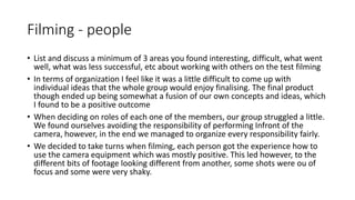 Filming - people
• List and discuss a minimum of 3 areas you found interesting, difficult, what went
well, what was less successful, etc about working with others on the test filming
• In terms of organization I feel like it was a little difficult to come up with
individual ideas that the whole group would enjoy finalising. The final product
though ended up being somewhat a fusion of our own concepts and ideas, which
I found to be a positive outcome
• When deciding on roles of each one of the members, our group struggled a little.
We found ourselves avoiding the responsibility of performing Infront of the
camera, however, in the end we managed to organize every responsibility fairly.
• We decided to take turns when filming, each person got the experience how to
use the camera equipment which was mostly positive. This led however, to the
different bits of footage looking different from another, some shots were ou of
focus and some were very shaky.
 
