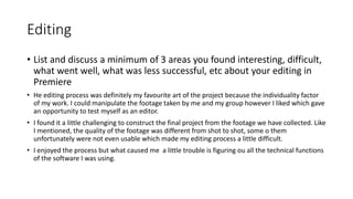 Editing
• List and discuss a minimum of 3 areas you found interesting, difficult,
what went well, what was less successful, etc about your editing in
Premiere
• He editing process was definitely my favourite art of the project because the individuality factor
of my work. I could manipulate the footage taken by me and my group however I liked which gave
an opportunity to test myself as an editor.
• I found it a little challenging to construct the final project from the footage we have collected. Like
I mentioned, the quality of the footage was different from shot to shot, some o them
unfortunately were not even usable which made my editing process a little difficult.
• I enjoyed the process but what caused me a little trouble is figuring ou all the technical functions
of the software I was using.
 