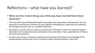 Reflections – what have you learned?
• What are the 3 main things you think you have learned from these
exercises?
• The main skill I have developed during the test project was cooperation and teamwork. The task
required me and my team members to work together, developing our cooperation on collecting
the footage and which I see as a valuable experience.
• My ability to use the camera as well as manually set its functions in order too make the footage
look better has increased during the production of our test video. It was a good practice of how to
deal with the equipment.
• As well as the camera, I have got an opportunity to practice and improve my knowledge of the
editing software and the way I use it in order to create a finished product. I have learn
 