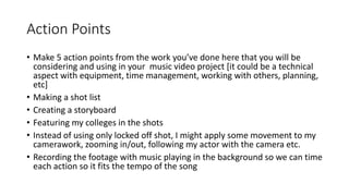 Action Points
• Make 5 action points from the work you’ve done here that you will be
considering and using in your music video project [it could be a technical
aspect with equipment, time management, working with others, planning,
etc]
• Making a shot list
• Creating a storyboard
• Featuring my colleges in the shots
• Instead of using only locked off shot, I might apply some movement to my
camerawork, zooming in/out, following my actor with the camera etc.
• Recording the footage with music playing in the background so we can time
each action so it fits the tempo of the song
 