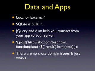 Data and Apps
• Local or External?
• SQLite is built in.
• JQuery and Ajax help you transact from
  your app to your server.
• $.post('http://abc.com/test.html',
  function(data) {$('.result').html(data);});
• There are no cross-domain issues. It just
  works.
 