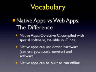 Vocabulary
•   Native Apps vs Web Apps:
    The Difference
• Native Apps: Objective C, compiled with
     special software, available in iTunes.
• Native apps can use device hardware
     (camera, gps, accelerometer) and
     software.
• Native apps can be built to run ofﬂine
 