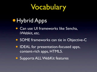 Vocabulary
•   Hybrid Apps
• Can use UI frameworks like Sencha,
     iWebkit, etc.
• SOME frameworks can tie in Objective-C
• IDEAL for presentation-focused apps,
     content-rich apps, HTML5.
• Supports ALL WebKit features
 