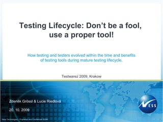 ©2009Ness Technologies – Proprietary and Confidential
How testing and testers evolved within the time and benefits
of testing tools during mature testing lifecycle.
Testwarez 2009, Krakow
Testing Lifecycle: Don’t be a fool,
use a proper tool!
Zdeněk Grössl & Lucie Riedlová
20. 10. 2009
 