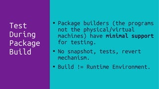 ● Package builders (the programs
not the physical/virtual
machines) have minimal support
for testing.
● No snapshot, tests, revert
mechanism.
● Build != Runtime Environment.
Test
During
Package
Build
 