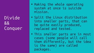 Divide
&&
Conquer
● Making the whole operating
system at once is suicide
mission.
● Split the Linux distribution
into smaller parts, that can
be quite easily produced,
replaced and tested.
● This smaller parts are in most
cases (some people will call
them differently, but the idea
is the same) are called
packages.
 