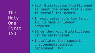 ● Each distribution finally need
at least one image that allows
to install the system.
● In most cases it’s the first
ISO is made on „donor”
computer.
● Since then most distributions
can be self-hosted.
● Installator that supports
unattended/automatic
deployment FTW!
The
Holy
One
First
ISO
 