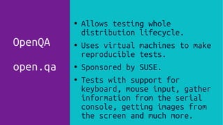 ● Allows testing whole
distribution lifecycle.
● Uses virtual machines to make
reproducible tests.
● Sponsored by SUSE.
● Tests with support for
keyboard, mouse input, gather
information from the serial
console, getting images from
the screen and much more.
OpenQA
open.qa
 
