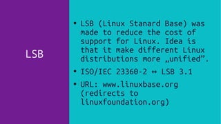 LSB
● LSB (Linux Stanard Base) was
made to reduce the cost of
support for Linux. Idea is
that it make different Linux
distributions more „unified”.
● ISO/IEC 23360-2 LSB 3.1↔
●
URL: www.linuxbase.org
(redirects to
linuxfoundation.org)
 