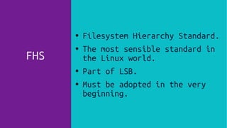 FHS
●
Filesystem Hierarchy Standard.
● The most sensible standard in
the Linux world.
●
Part of LSB.
● Must be adopted in the very
beginning.
 