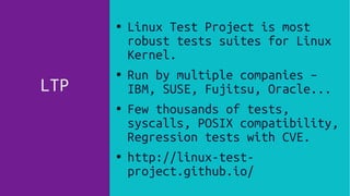 LTP
● Linux Test Project is most
robust tests suites for Linux
Kernel.
● Run by multiple companies –
IBM, SUSE, Fujitsu, Oracle...
● Few thousands of tests,
syscalls, POSIX compatibility,
Regression tests with CVE.
● http://linux-test-
project.github.io/
 