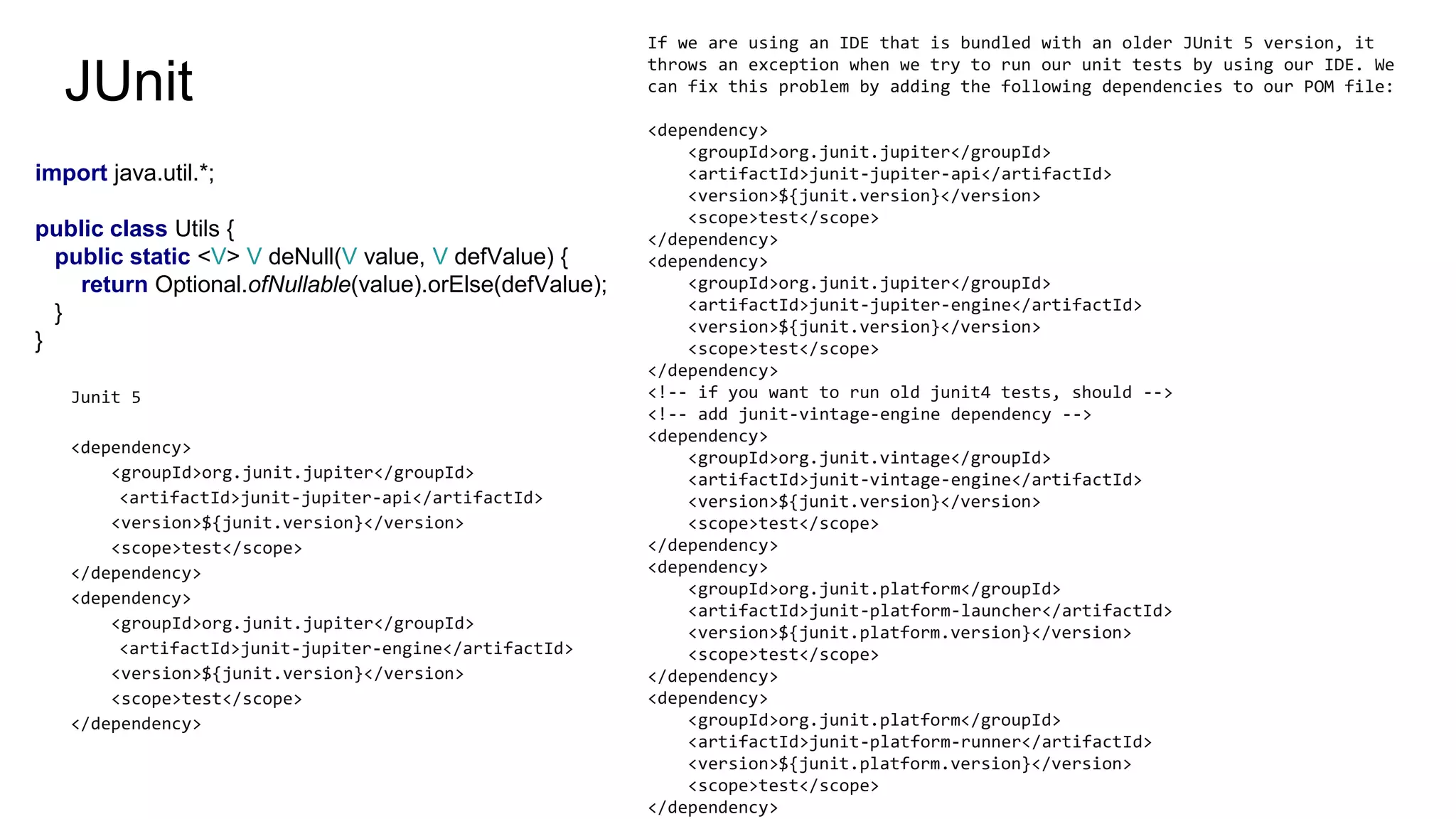 JUnit
import java.util.*;
public class Utils {
public static <V> V deNull(V value, V defValue) {
return Optional.ofNullable(value).orElse(defValue);
}
}
Junit 5
<dependency>
<groupId>org.junit.jupiter</groupId>
<artifactId>junit-jupiter-api</artifactId>
<version>${junit.version}</version>
<scope>test</scope>
</dependency>
<dependency>
<groupId>org.junit.jupiter</groupId>
<artifactId>junit-jupiter-engine</artifactId>
<version>${junit.version}</version>
<scope>test</scope>
</dependency>
If we are using an IDE that is bundled with an older JUnit 5 version, it
throws an exception when we try to run our unit tests by using our IDE. We
can fix this problem by adding the following dependencies to our POM file:
<dependency>
<groupId>org.junit.jupiter</groupId>
<artifactId>junit-jupiter-api</artifactId>
<version>${junit.version}</version>
<scope>test</scope>
</dependency>
<dependency>
<groupId>org.junit.jupiter</groupId>
<artifactId>junit-jupiter-engine</artifactId>
<version>${junit.version}</version>
<scope>test</scope>
</dependency>
<!-- if you want to run old junit4 tests, should -->
<!-- add junit-vintage-engine dependency -->
<dependency>
<groupId>org.junit.vintage</groupId>
<artifactId>junit-vintage-engine</artifactId>
<version>${junit.version}</version>
<scope>test</scope>
</dependency>
<dependency>
<groupId>org.junit.platform</groupId>
<artifactId>junit-platform-launcher</artifactId>
<version>${junit.platform.version}</version>
<scope>test</scope>
</dependency>
<dependency>
<groupId>org.junit.platform</groupId>
<artifactId>junit-platform-runner</artifactId>
<version>${junit.platform.version}</version>
<scope>test</scope>
</dependency>
 