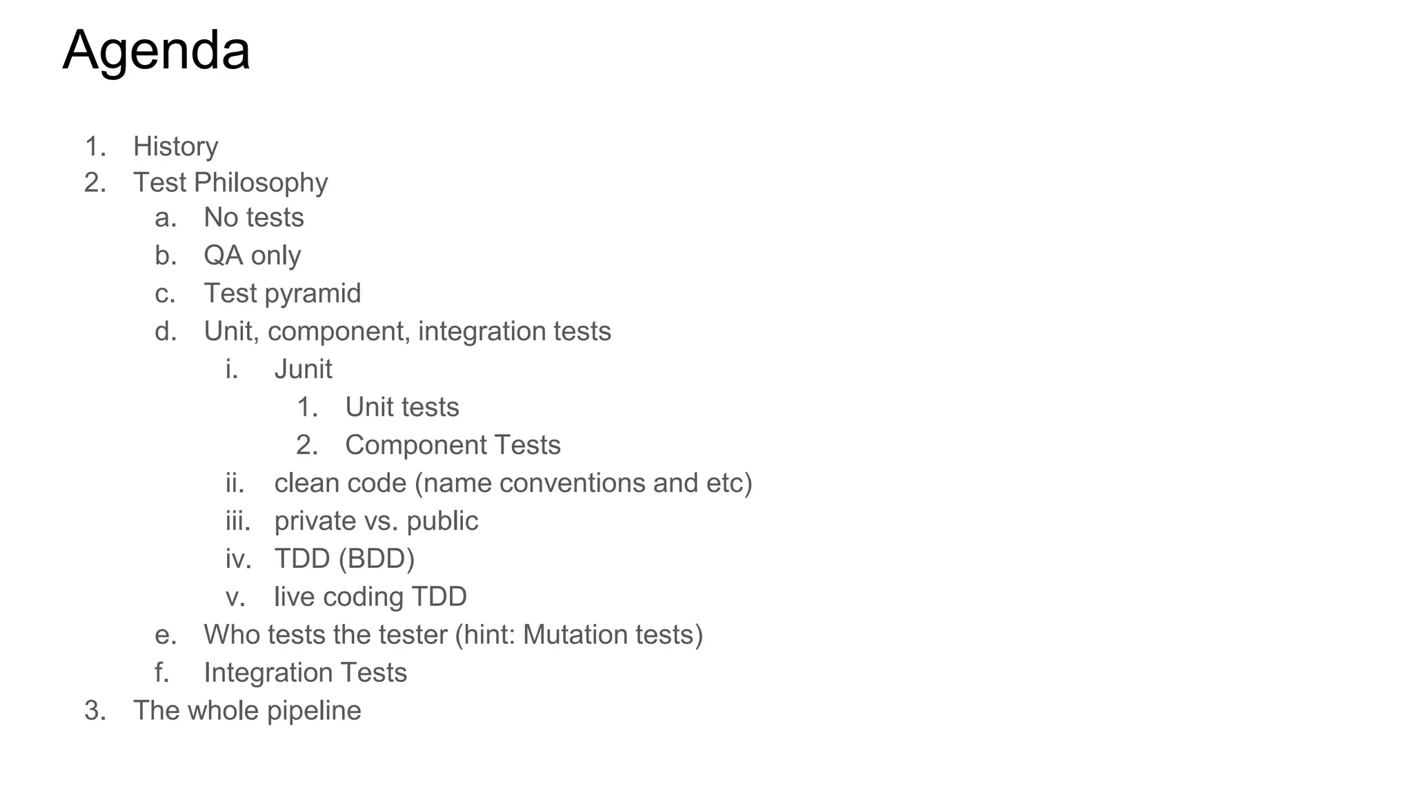 Agenda
1. History
2. Test Philosophy
a. No tests
b. QA only
c. Test pyramid
d. Unit, component, integration tests
i. Junit
1. Unit tests
2. Component Tests
ii. clean code (name conventions and etc)
iii. private vs. public
iv. TDD (BDD)
v. live coding TDD
e. Who tests the tester (hint: Mutation tests)
f. Integration Tests
3. The whole pipeline
 