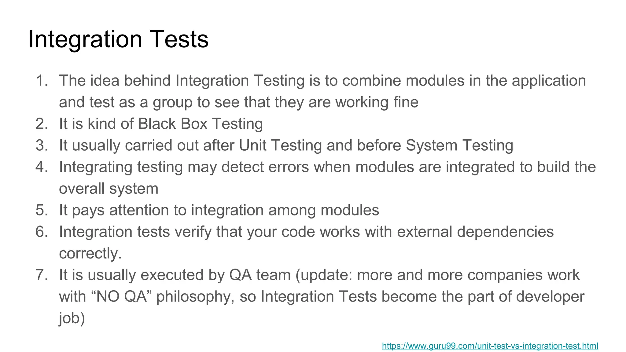 Integration Tests
1. The idea behind Integration Testing is to combine modules in the application
and test as a group to see that they are working fine
2. It is kind of Black Box Testing
3. It usually carried out after Unit Testing and before System Testing
4. Integrating testing may detect errors when modules are integrated to build the
overall system
5. It pays attention to integration among modules
6. Integration tests verify that your code works with external dependencies
correctly.
7. It is usually executed by QA team (update: more and more companies work
with “NO QA” philosophy, so Integration Tests become the part of developer
job)
https://www.guru99.com/unit-test-vs-integration-test.html
 