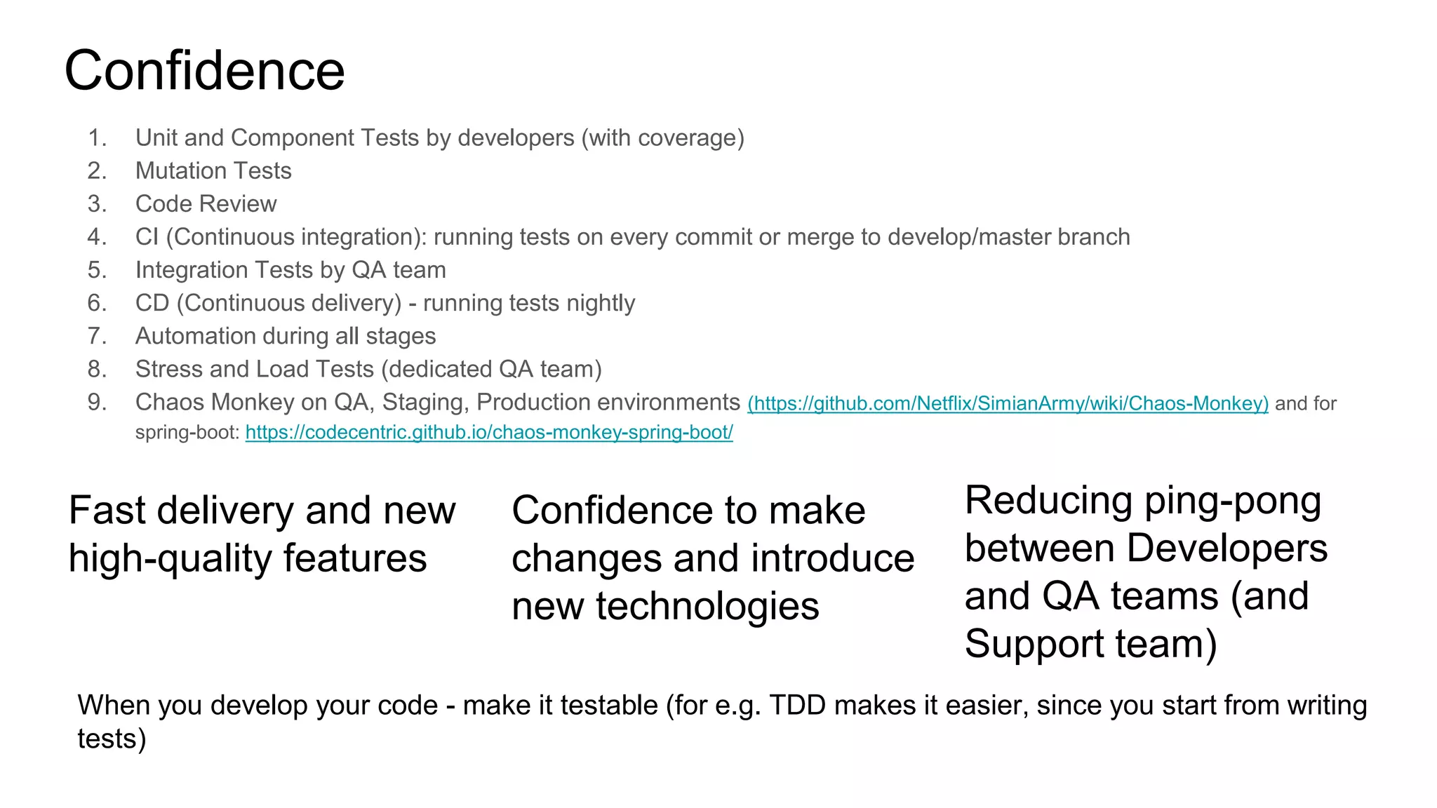 Confidence
1. Unit and Component Tests by developers (with coverage)
2. Mutation Tests
3. Code Review
4. CI (Continuous integration): running tests on every commit or merge to develop/master branch
5. Integration Tests by QA team
6. CD (Continuous delivery) - running tests nightly
7. Automation during all stages
8. Stress and Load Tests (dedicated QA team)
9. Chaos Monkey on QA, Staging, Production environments (https://github.com/Netflix/SimianArmy/wiki/Chaos-Monkey) and for
spring-boot: https://codecentric.github.io/chaos-monkey-spring-boot/
Fast delivery and new
high-quality features
Confidence to make
changes and introduce
new technologies
Reducing ping-pong
between Developers
and QA teams (and
Support team)
When you develop your code - make it testable (for e.g. TDD makes it easier, since you start from writing
tests)
 