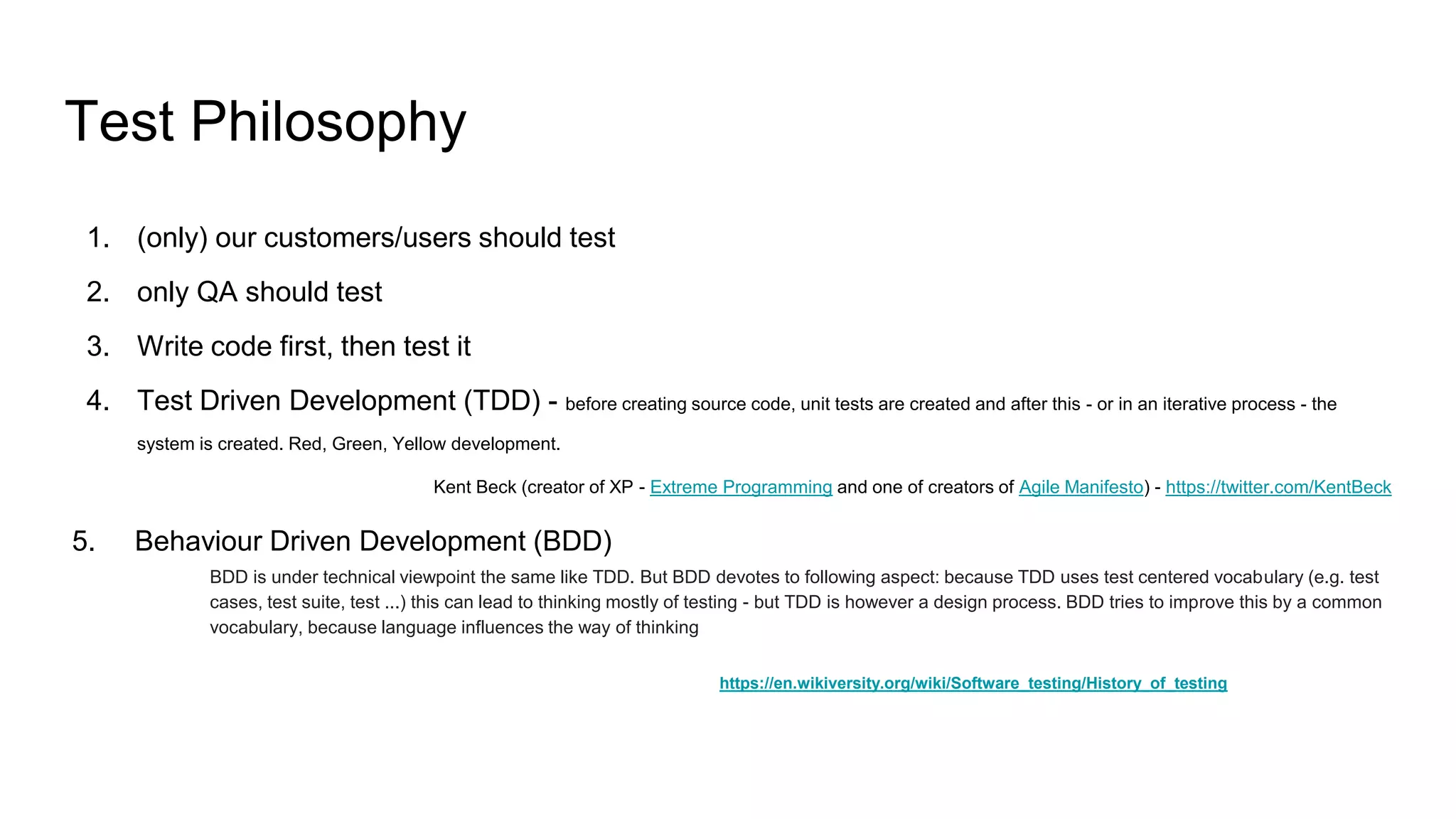 Test Philosophy
1. (only) our customers/users should test
2. only QA should test
3. Write code first, then test it
4. Test Driven Development (TDD) - before creating source code, unit tests are created and after this - or in an iterative process - the
system is created. Red, Green, Yellow development.
Kent Beck (creator of XP - Extreme Programming and one of creators of Agile Manifesto) - https://twitter.com/KentBeck
5. Behaviour Driven Development (BDD)
BDD is under technical viewpoint the same like TDD. But BDD devotes to following aspect: because TDD uses test centered vocabulary (e.g. test
cases, test suite, test ...) this can lead to thinking mostly of testing - but TDD is however a design process. BDD tries to improve this by a common
vocabulary, because language influences the way of thinking
https://en.wikiversity.org/wiki/Software_testing/History_of_testing
 