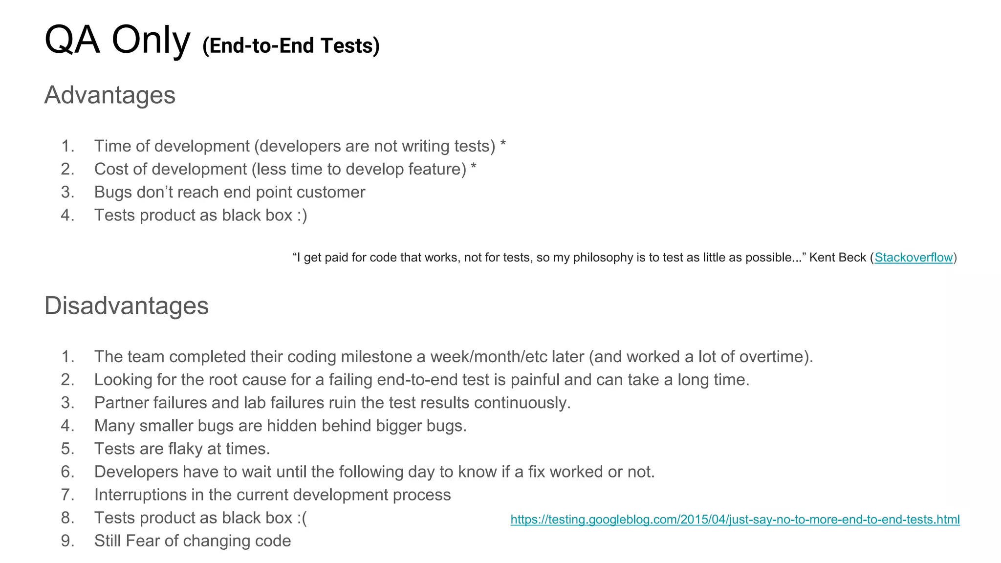 QA Only (End-to-End Tests)
Advantages
1. Time of development (developers are not writing tests) *
2. Cost of development (less time to develop feature) *
3. Bugs don’t reach end point customer
4. Tests product as black box :)
“I get paid for code that works, not for tests, so my philosophy is to test as little as possible...” Kent Beck (Stackoverflow)
Disadvantages
1. The team completed their coding milestone a week/month/etc later (and worked a lot of overtime).
2. Looking for the root cause for a failing end-to-end test is painful and can take a long time.
3. Partner failures and lab failures ruin the test results continuously.
4. Many smaller bugs are hidden behind bigger bugs.
5. Tests are flaky at times.
6. Developers have to wait until the following day to know if a fix worked or not.
7. Interruptions in the current development process
8. Tests product as black box :(
9. Still Fear of changing code
https://testing.googleblog.com/2015/04/just-say-no-to-more-end-to-end-tests.html
 