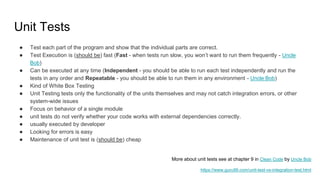 Unit Tests
● Test each part of the program and show that the individual parts are correct.
● Test Execution is (should be) fast (Fast - when tests run slow, you won’t want to run them frequently - Uncle
Bob)
● Can be executed at any time (Independent - you should be able to run each test independently and run the
tests in any order and Repeatable - you should be able to run them in any environment - Uncle Bob)
● Kind of White Box Testing
● Unit Testing tests only the functionality of the units themselves and may not catch integration errors, or other
system-wide issues
● Focus on behavior of a single module
● unit tests do not verify whether your code works with external dependencies correctly.
● usually executed by developer
● Looking for errors is easy
● Maintenance of unit test is (should be) cheap
https://www.guru99.com/unit-test-vs-integration-test.html
More about unit tests see at chapter 9 in Clean Code by Uncle Bob
 
