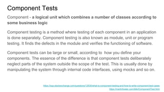 Component Tests
Component - a logical unit which combines a number of classes according to
some business logic
Component testing is a method where testing of each component in an application
is done separately. Component testing is also known as module, unit or program
testing. It finds the defects in the module and verifies the functioning of software.
Component tests can be large or small, according to how you define your
components. The essence of the difference is that component tests deliberately
neglect parts of the system outside the scope of the test. This is usually done by
manipulating the system through internal code interfaces, using mocks and so on.
https://sqa.stackexchange.com/questions/12630/what-is-component-testing-and-how-to-write-component-test-cases
https://martinfowler.com/bliki/ComponentTest.html
 