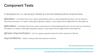 Component Tests
In Spring-Boot (ver. 2.x, aka spring 5), Mockito (2.x) we have following tools for component tests:
@SpyBean - Annotation that can be used to apply Mockito spies to a Spring ApplicationContext. Can be used as a
class level annotation or on fields in either @Configuration classes, or test classes that are @RunWith the SpringRunner
@MockBean - Annotation that can be used to add mocks to a Spring ApplicationContext. Can be used as a class level
annotation or on fields in either @Configuration classes, or test classes that are @RunWith the SpringRunner
@Captor (ArgumentCaptor) - Use it to capture argument values for further assertions in Mockito
ArgumentMatcher - Allows creating customized argument matchers
https://static.javadoc.io/org.mockito/mockito-core/2.19.1/index.html?org/mockito/Mockito.html
https://docs.spring.io/spring-boot/docs/current/reference/html/boot-features-testing.html#boot-features-testing-spring-boot-applications-mocking-beans
http://www.baeldung.com/mockito-annotations
 