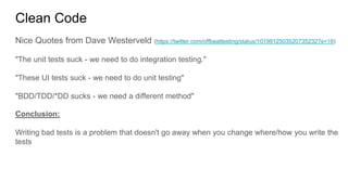 Nice Quotes from Dave Westerveld (https://twitter.com/offbeattesting/status/1019912503520735232?s=19)
"The unit tests suck - we need to do integration testing."
"These UI tests suck - we need to do unit testing"
"BDD/TDD/*DD sucks - we need a different method"
Conclusion:
Writing bad tests is a problem that doesn't go away when you change where/how you write the
tests
Clean Code
 