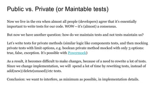 Public vs. Private (or Maintable tests)
Now we live in the era when almost all people (developers) agree that it’s essentially
important to write tests for our code. WOW—it’s (almost) a consensus.
But now we have another question: how do we maintain tests and not tests maintain us?
Let’s write tests for private methods (similar logic like components tests, and then mocking
private tests with limit options, e.g. boolean private method mocked with only 3 options:
true, false, exception. It’s possible with Powermock)
As a result, it becomes difficult to make changes, because of a need to rewrite a lot of tests.
Since we change implementation, we will spend a lot of time by rewriting tests, instead of
add(new)/delete(unused)/etc tests.
Conclusion: we want to interfere, as minimum as possible, in implementation details.
 