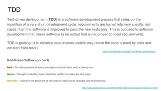 TDD
Test-driven development (TDD) is a software development process that relies on the
repetition of a very short development cycle: requirements are turned into very specific test
cases, then the software is improved to pass the new tests only. This is opposed to software
development that allows software to be added that is not proven to meet requirements.
TDD is guiding us to develop code in more usable way (since the code is used by tests and
we start from tests)
Red-Green-Yellow approach
Red - The development of every new feature should start with a failing test.
Green - Enough production code should be written to make the test pass.
Refactor - Improve the structure of the code to ease future changes and maintenance.
http://www.giorgiosironi.com/2010/03/tdd-checklist-red-green-refactor-in.html
https://en.wikipedia.org/wiki/Test-driven_development
 