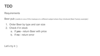 TDD
Requirements
Beer pub (credits to one of Wix meetups on a different subject where they introduced Beer Factory example):
1. Order Beer by type and can size
2. Check if in stock
a. If yes - return Beer with price
b. If no - return error
Let’s try it :)
 