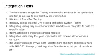 Integration Tests
1. The idea behind Integration Testing is to combine modules in the application
and test as a group to see that they are working fine
2. It is kind of Black Box Testing
3. It usually carried out after Unit Testing and before System Testing
4. Integrating testing may detect errors when modules are integrated to build the
overall system
5. It pays attention to integration among modules
6. Integration tests verify that your code works with external dependencies
correctly.
7. It is usually executed by QA team (update: more and more companies work
with “NO QA” philosophy, so Integration Tests become the part of developer
job)
https://www.guru99.com/unit-test-vs-integration-test.html
 