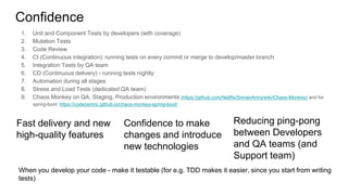 Confidence
1. Unit and Component Tests by developers (with coverage)
2. Mutation Tests
3. Code Review
4. CI (Continuous integration): running tests on every commit or merge to develop/master branch
5. Integration Tests by QA team
6. CD (Continuous delivery) - running tests nightly
7. Automation during all stages
8. Stress and Load Tests (dedicated QA team)
9. Chaos Monkey on QA, Staging, Production environments (https://github.com/Netflix/SimianArmy/wiki/Chaos-Monkey) and for
spring-boot: https://codecentric.github.io/chaos-monkey-spring-boot/
Fast delivery and new
high-quality features
Confidence to make
changes and introduce
new technologies
Reducing ping-pong
between Developers
and QA teams (and
Support team)
When you develop your code - make it testable (for e.g. TDD makes it easier, since you start from writing
tests)
 