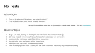 No Tests
Advantages
1. Time of development (developers are not writing tests) *
2. Cost of development (less time to develop features) *
“I get paid for code that works, not for tests, so my philosophy is to test as little as possible...” Kent Beck (Stackoverflow)
Disadvantages
1. Bugs… (at least, as long as developers are not “ninjas” that never create bugs)
2. Old bugs (nobody remembers/knows what a certain code does, why and so on)
3. Looking for the root cause is painful and time consuming
4. Many smaller bugs are hidden behind bigger bugs.
5. Interruptions in the current development process
6. Fear of changing code, since it could (and will) harm customers. Especially big changes/refactoring.
 
