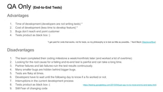 QA Only (End-to-End Tests)
Advantages
1. Time of development (developers are not writing tests) *
2. Cost of development (less time to develop feature) *
3. Bugs don’t reach end point customer
4. Tests product as black box :)
“I get paid for code that works, not for tests, so my philosophy is to test as little as possible...” Kent Beck (Stackoverflow)
Disadvantages
1. The team completed their coding milestone a week/month/etc later (and worked a lot of overtime).
2. Looking for the root cause for a failing end-to-end test is painful and can take a long time.
3. Partner failures and lab failures ruin the test results continuously.
4. Many smaller bugs are hidden behind bigger bugs.
5. Tests are flaky at times.
6. Developers have to wait until the following day to know if a fix worked or not.
7. Interruptions in the current development process
8. Tests product as black box :(
9. Still Fear of changing code
https://testing.googleblog.com/2015/04/just-say-no-to-more-end-to-end-tests.html
 