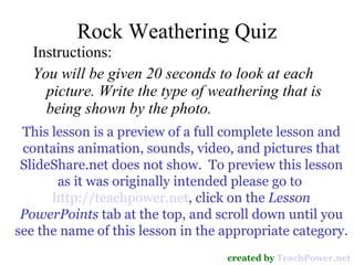 Rock Weathering Quiz ,[object Object],[object Object],created by  TeachPower.net This lesson is a preview of a full complete lesson and contains animation, sounds, video, and pictures that SlideShare.net does not show.  To preview this lesson as it was originally intended please go to  http://teachpower.net , click on the  Lesson PowerPoints  tab at the top, and scroll down until you see the name of this lesson in the appropriate category. 