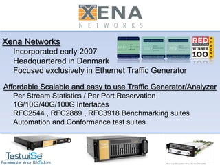 a



Xena Networks
  Incorporated early 2007
  Headquartered in Denmark
  Focused exclusively in Ethernet Traffic Generator

Affordable Scalable and easy to use Traffic Generator/Analyzer
   Per Stream Statistics / Per Port Reservation
   1G/10G/40G/100G Interfaces
   RFC2544 , RFC2889 , RFC3918 Benchmarking suites
   Automation and Conformance test suites
 