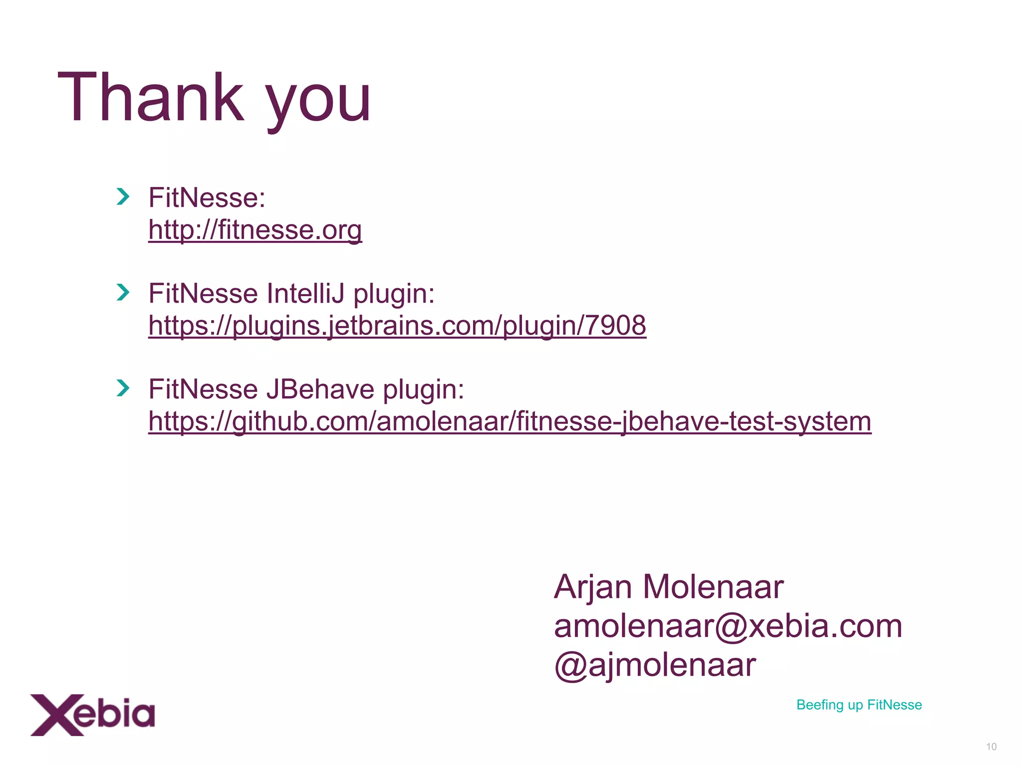 Thank you
FitNesse:
http://fitnesse.org
FitNesse IntelliJ plugin:
https://plugins.jetbrains.com/plugin/7908
FitNesse JBehave plugin:
https://github.com/amolenaar/fitnesse-jbehave-test-system
10
Beefing up FitNesse
Arjan Molenaar
amolenaar@xebia.com
@ajmolenaar