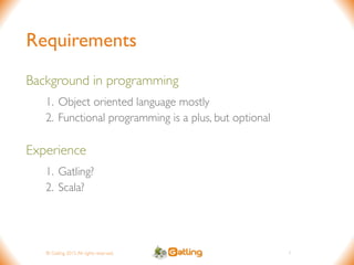 © Gatling 2015.All rights reserved.
Requirements
Background in programming
1. Object oriented language mostly
2. Functional programming is a plus, but optional
Experience
1. Gatling?
2. Scala?
1
 
